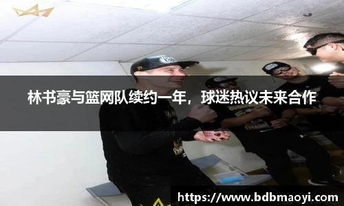 林书豪与篮网队续约一年，球迷热议未来合作