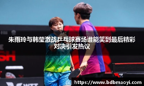 朱雨玲与韩莹激战乒乓球赛场谁能笑到最后精彩对决引发热议