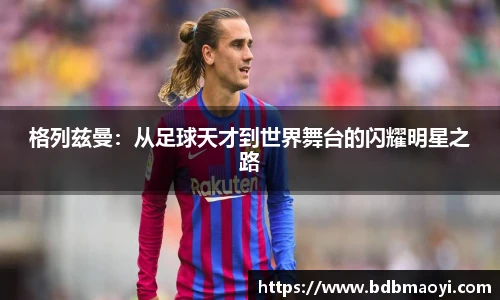 格列兹曼：从足球天才到世界舞台的闪耀明星之路